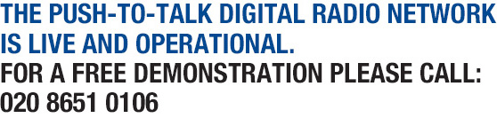 THE Push-To-Talk DIGITAL RADIO NETWORK IS LIVE AND OPERATIONAL.
FOR A FREE DEMONSTRATION PLEASE CALL:
020 8651 0106
